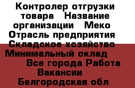 Контролер отгрузки товара › Название организации ­ Меко › Отрасль предприятия ­ Складское хозяйство › Минимальный оклад ­ 25 000 - Все города Работа » Вакансии   . Белгородская обл.